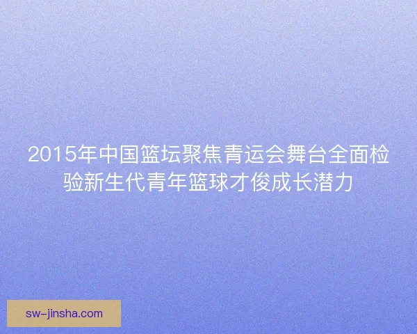 2015年中国篮坛聚焦青运会舞台全面检验新生代青年篮球才俊成长潜力 2015年中国篮坛聚焦青运会舞台全面检验新生代青年篮球才俊成长潜力