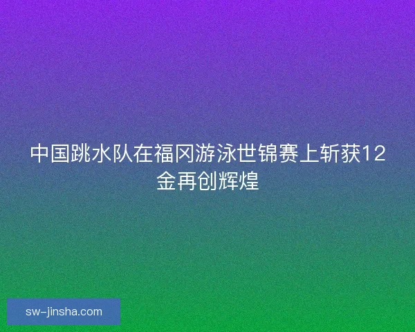 中国跳水队在福冈游泳世锦赛上斩获12金再创辉煌