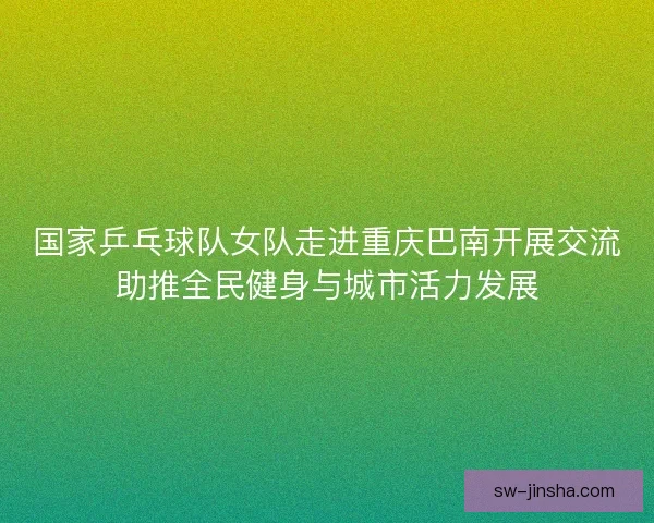 国家乒乓球队女队走进重庆巴南开展交流助推全民健身与城市活力发展