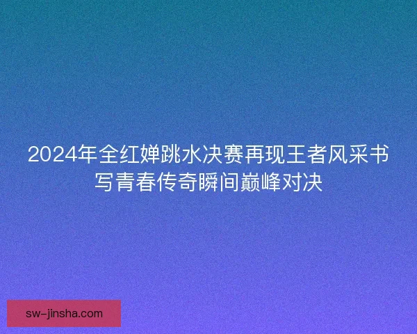 2024年全红婵跳水决赛再现王者风采书写青春传奇瞬间巅峰对决
