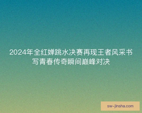 2024年全红婵跳水决赛再现王者风采书写青春传奇瞬间巅峰对决