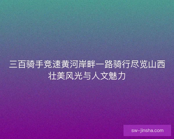 三百骑手竞速黄河岸畔一路骑行尽览山西壮美风光与人文魅力