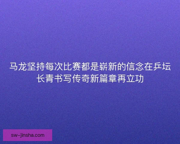 马龙坚持每次比赛都是崭新的信念在乒坛长青书写传奇新篇章再立功