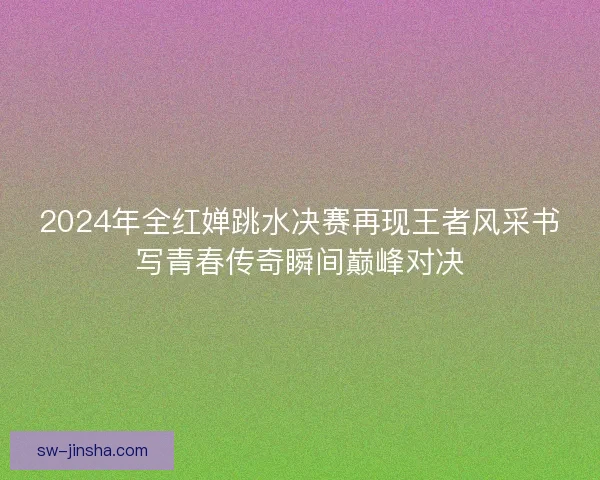 2024年全红婵跳水决赛再现王者风采书写青春传奇瞬间巅峰对决