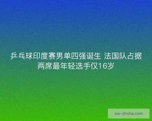 乒乓球印度赛男单四强诞生 法国队占据两席最年轻选手仅16岁