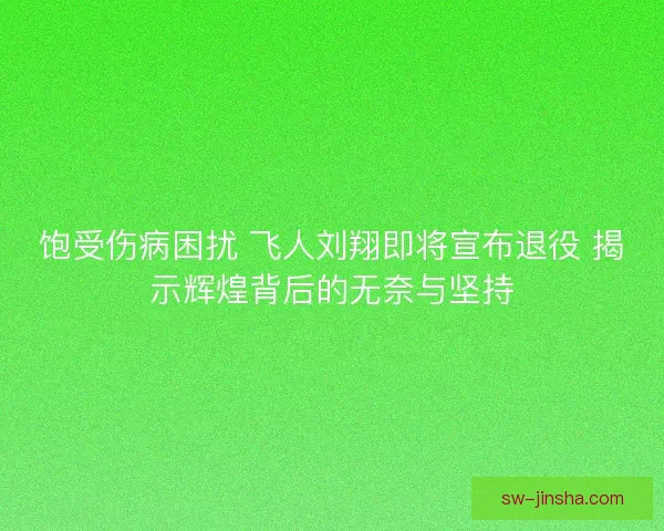 饱受伤病困扰 飞人刘翔即将宣布退役 揭示辉煌背后的无奈与坚持