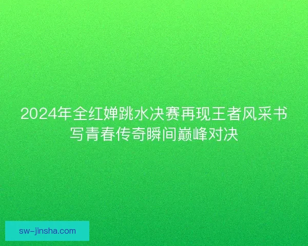 2024年全红婵跳水决赛再现王者风采书写青春传奇瞬间巅峰对决