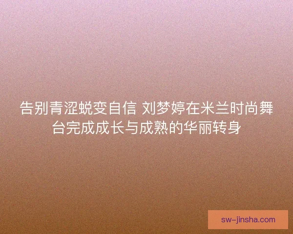 告别青涩蜕变自信 刘梦婷在米兰时尚舞台完成成长与成熟的华丽转身