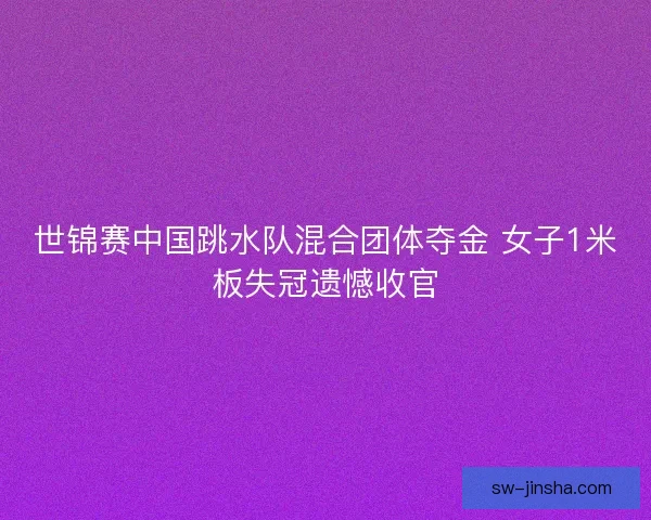 世锦赛中国跳水队混合团体夺金 女子1米板失冠遗憾收官