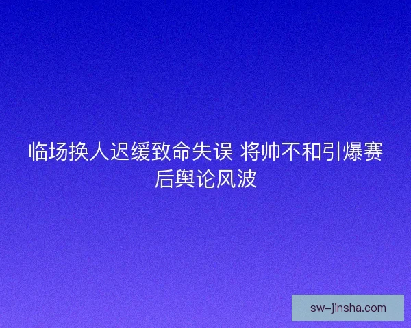 临场换人迟缓致命失误 将帅不和引爆赛后舆论风波