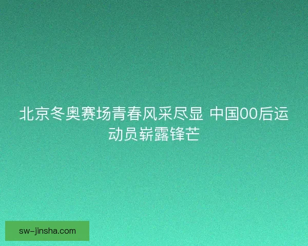 北京冬奥赛场青春风采尽显 中国00后运动员崭露锋芒 北京冬奥赛场青春风采尽显 中国00后运动员崭露锋芒